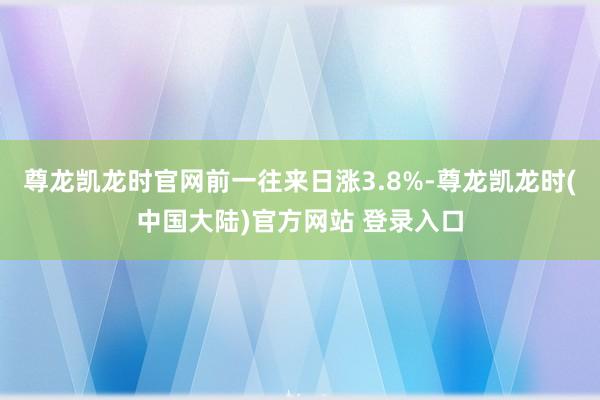 尊龙凯龙时官网前一往来日涨3.8%-尊龙凯龙时(中国大陆)官方网站 登录入口