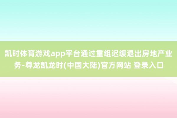 凯时体育游戏app平台通过重组迟缓退出房地产业务-尊龙凯龙时(中国大陆)官方网站 登录入口