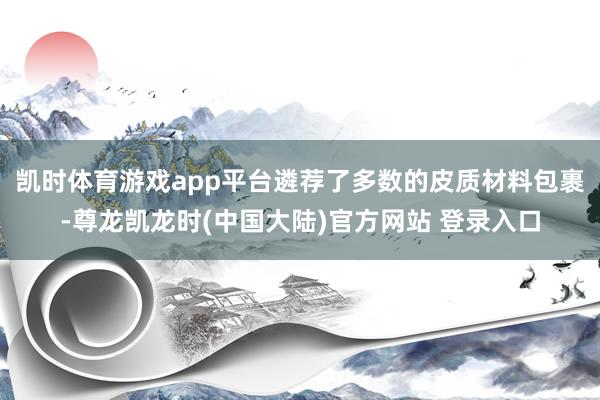 凯时体育游戏app平台遴荐了多数的皮质材料包裹-尊龙凯龙时(中国大陆)官方网站 登录入口