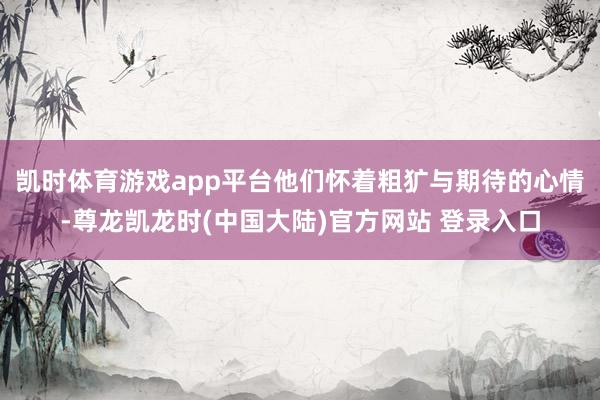 凯时体育游戏app平台他们怀着粗犷与期待的心情-尊龙凯龙时(中国大陆)官方网站 登录入口