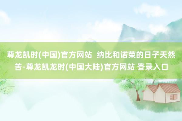 尊龙凯时(中国)官方网站  纳比和诺荣的日子天然苦-尊龙凯龙时(中国大陆)官方网站 登录入口
